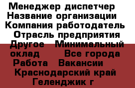 Менеджер-диспетчер › Название организации ­ Компания-работодатель › Отрасль предприятия ­ Другое › Минимальный оклад ­ 1 - Все города Работа » Вакансии   . Краснодарский край,Геленджик г.